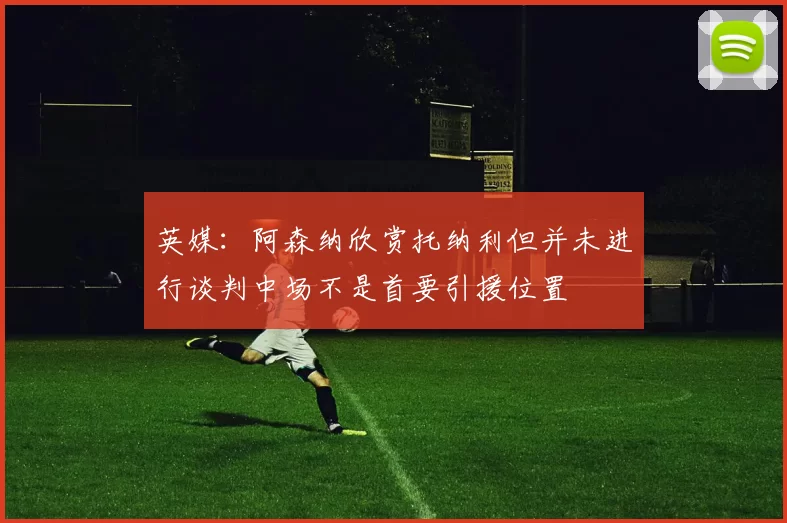 英媒：阿森纳欣赏托纳利但并未进行谈判中场不是首要引援位置