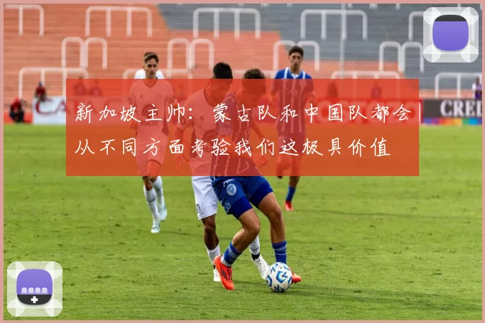 新加坡主帅：蒙古队和中国队都会从不同方面考验我们这极具价值
