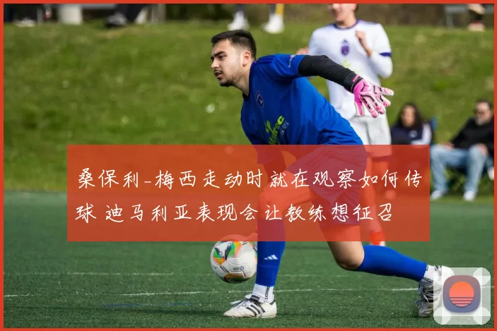桑保利_梅西走动时就在观察如何传球 迪马利亚表现会让教练想征召