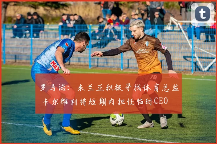 罗马诺：米兰正积极寻找体育总监 卡尔维利将短期内担任临时CEO
