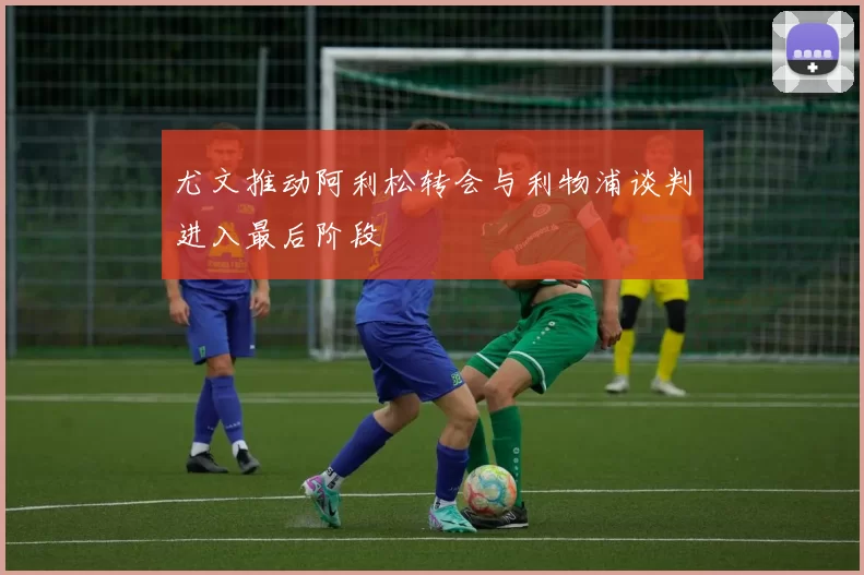 尤文推动阿利松转会与利物浦谈判进入最后阶段
