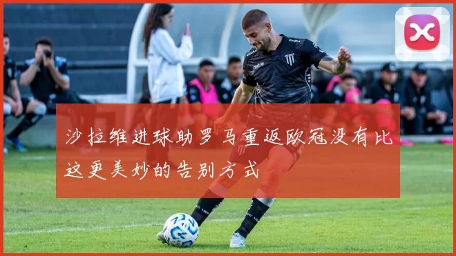 沙拉维进球助罗马重返欧冠没有比这更美妙的告别方式